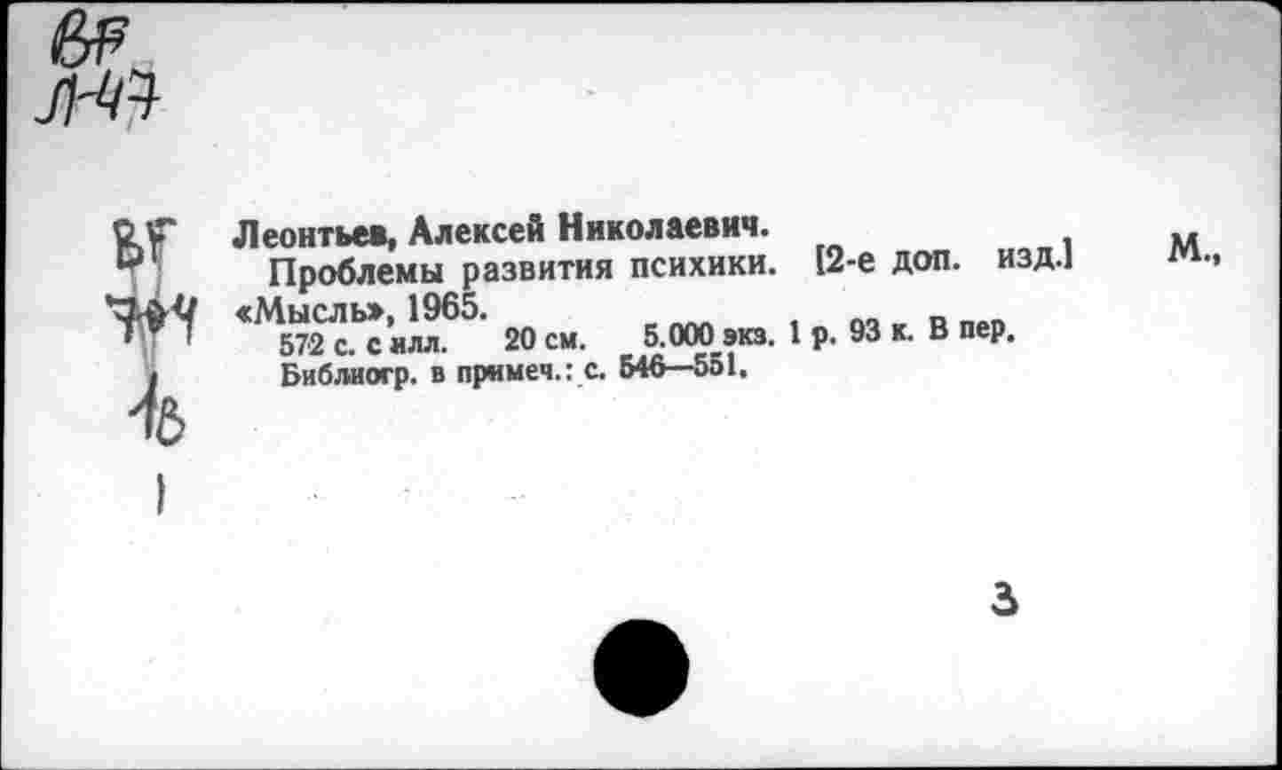 ﻿
ет W Ъ
Леонтьев, Алексей Николаевич.
Проблемы развития психики. 12-е доп. изд.]
«М572 с.Ьс ИЛЛ65 20 см. б.ОООэкз. 1 р. 93 к. В пер.
Библиогр. в примеч.: с. 546—551.